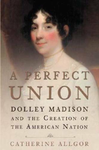 A Perfect Union: Dolley Madison and the Creation of the American Nation – GOOD